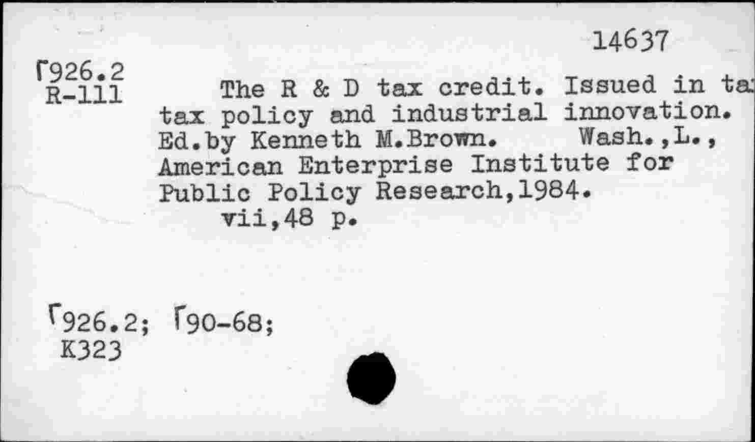 ﻿14637
f926.2
R-lll
The R & D tax credit. Issued in t tax policy and industrial innovation. Ed.by Kenneth M.Brown. Wash.,L., American Enterprise Institute for Public Policy Research,1984.
vii,48 p.
f926.2;
K323
f90-68;
